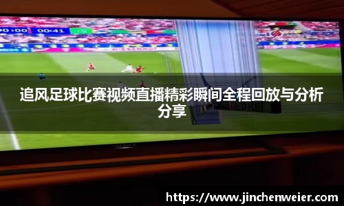 追风足球比赛视频直播精彩瞬间全程回放与分析分享