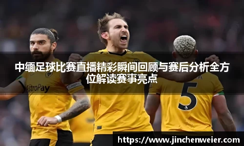 中缅足球比赛直播精彩瞬间回顾与赛后分析全方位解读赛事亮点