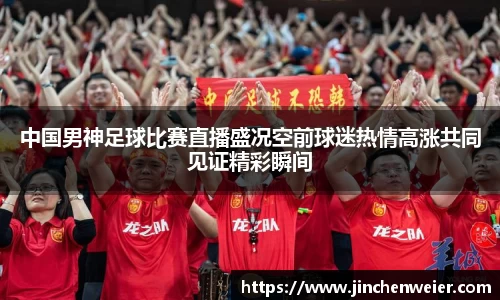 中国男神足球比赛直播盛况空前球迷热情高涨共同见证精彩瞬间