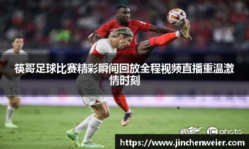 筷哥足球比赛精彩瞬间回放全程视频直播重温激情时刻