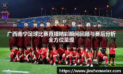 广西南宁足球比赛直播精彩瞬间回顾与赛后分析全方位呈现
