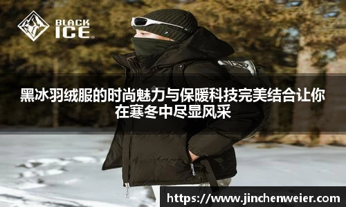黑冰羽绒服的时尚魅力与保暖科技完美结合让你在寒冬中尽显风采