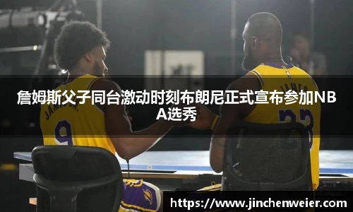 詹姆斯父子同台激动时刻布朗尼正式宣布参加NBA选秀
