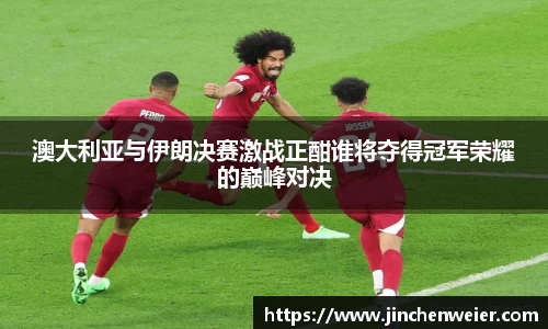 澳大利亚与伊朗决赛激战正酣谁将夺得冠军荣耀的巅峰对决