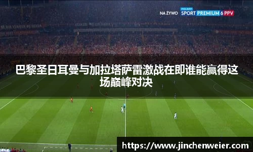 巴黎圣日耳曼与加拉塔萨雷激战在即谁能赢得这场巅峰对决